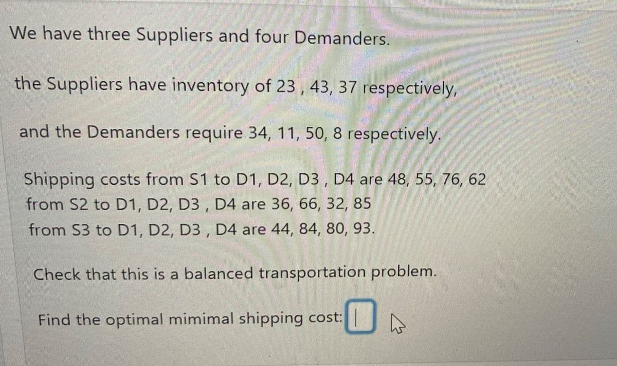 We have three Suppliers and four Demanders.
the Suppliers have inventory of 23, 43, 37 respectively,
and the Demanders require 34, 11, 50, 8 respectively.
Shipping costs from S1 to D1, D2, D3, D4 are 48, 55, 76, 62
from S2 to D1, D2, D3, D4 are 36, 66, 32, 85
from S3 to D1, D2, D3, D4 are 44, 84, 80, 93.
Check that this is a balanced transportation problem.
Find the optimal mimimal shipping cost:
0