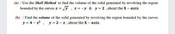 (a) / Use the Shell Method to find the volume of the solid generated by revolving the region
bounded by the curves x = y, x=-y & y 2 ,about the X – axis.
(b) / Find the volume of the solid generated by revolving the region bounded by the curves
y = 4- x, y = 2-x, about the X- axis.
