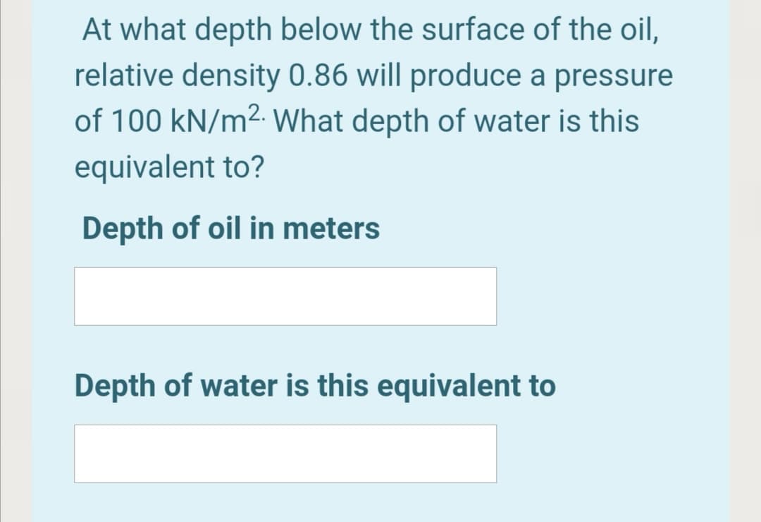 At what depth below the surface of the oil,
relative density 0.86 will produce a pressure
of 100 kN/m2. What depth of water is this
equivalent to?
Depth of oil in meters
Depth of water is this equivalent to
