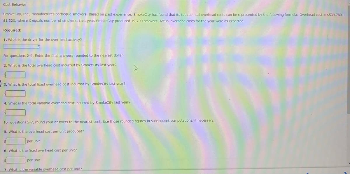 Cost Behavior
SmokeCity, Inc., manufactures barbeque smokers. Based on past experience, SmokeCity has found that its total annual overhead costs can be represented by the following formula: Overhead cost = $539,780 +
$1.32X, where X equals number of smokers. Last year, SmokeCity produced 19,700 smokers. Actual overhead costs for the year were as expected.
Required:
1. What is the driver for the overhead activity?
For questions 2-4, Enter the final answers rounded to the nearest dollar.
2. What is the total overhead cost incurred by SmokeCity last year?
3. What is the total fixed overhead cost incurred by SmokeCity last year?
4. What is the total variable overhead cost incurred by SmokeCity last year?
For questions 5-7, round your answers to the nearest cent. Use those rounded figures in subsequent computations, if necessary.
5. What is the overhead cost per unit produced?
per unit
6. What is the fixed overhead cost per unit?
per unit
7. What is the variable overhead cost per unit?
