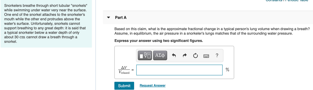 Snorkelers breathe through short tubular "snorkels"
while swimming under water very near the surface.
One end of the snorkel attaches to the snorkeler's
mouth while the other end protrudes above the
water's surface. Unfortunately, snorkels cannot
support breathing to any great depth: it is said that
a typical snorkeler below a water depth of only
about 30 cm cannot draw a breath through a
snorkel.
Part A
Based on this claim, what is the approximate fractional change in a typical person's lung volume when drawing a breath?
Assume,
in equilibrium, the air pressure in a snorkeler's lungs matches that of the surrounding water pressure.
Express your answer using two significant figures.
AV
%
Vrelaxed
Submit
Request Answer
