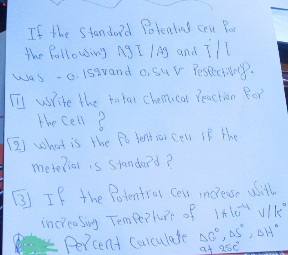 If the Standard Potential cell for
the following AgI /Ag and I/I
Was -0.152vand o, suv respectively.
write the total chemical reaction for
the Cell ?
2) what is the Potential cell if the
meterial is Standard ?
131 If the Potential cell increase with
increasing Temperture of 1*10²4 V/KⓇ
Percent Calculate AG, AS, AH
at 25c