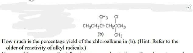 CH3 ÇI
CH3CH2CHCH2CCH3
ČH3
(b)
How much is the percentage yield of the chloroalkane in (b). (Hint: Refer to the
older of reactivity of alkyl radicals.)
