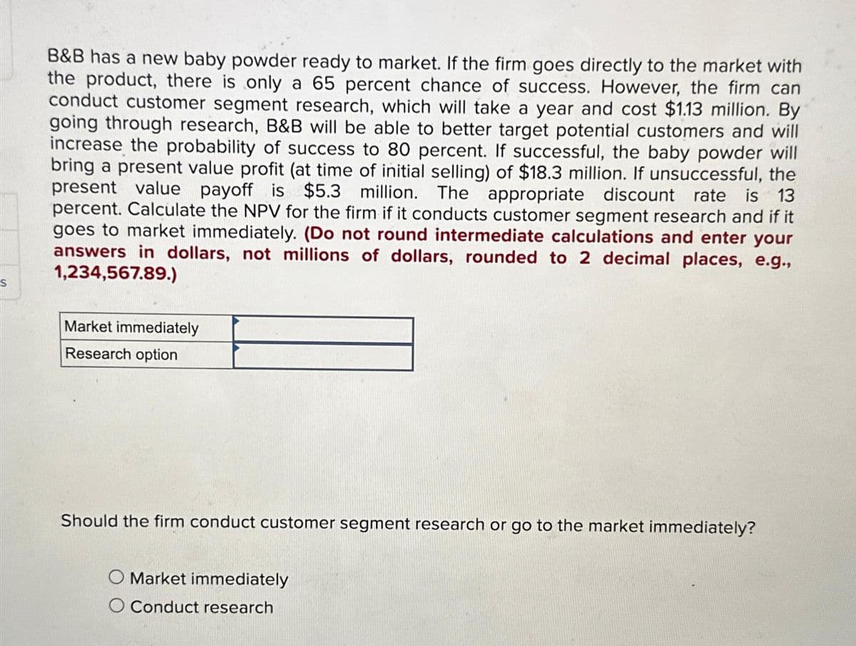 B&B has a new baby powder ready to market. If the firm goes directly to the market with
the product, there is only a 65 percent chance of success. However, the firm can
conduct customer segment research, which will take a year and cost $1.13 million. By
going through research, B&B will be able to better target potential customers and will
increase the probability of success to 80 percent. If successful, the baby powder will
bring a present value profit (at time of initial selling) of $18.3 million. If unsuccessful, the
present value payoff is $5.3 million. The appropriate discount rate is 13
percent. Calculate the NPV for the firm if it conducts customer segment research and if it
goes to market immediately. (Do not round intermediate calculations and enter your
answers in dollars, not millions of dollars, rounded to 2 decimal places, e.g.,
1,234,567.89.)
Market immediately
Research option
Should the firm conduct customer segment research or go to the market immediately?
O Market immediately
O Conduct research