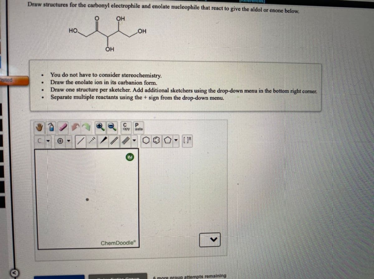 Draw structures for the carbonyl clectrophile and enolate nucleophile that react to give the aldol or enone below.
OH
но.
он
ÓH
You do not have to consider stereochemistry.
Draw the enolate ion in its carbanion form.
Draw one structure per sketcher. Add additional sketchers using the drop-down menu in the bottom right corner.
Separate multiple reactants using the + sign from the drop-down menu.
sited
C
opy
aste
[F
ChemDoodle
6 more group attempts remalning
