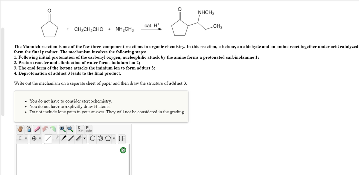 NHCH3
cat. H*
.CH3
CH3CH2CHO
NH2CH3
The Mannich reaction is one of the few three-component reactions in organic chemistry. In this reaction, a ketone, an aldehyde and an amine react together under acid catalyzed
form the final product. The mechanism involves the following steps:
1. Following initial protonation of the carbonyl oxygen, nucleophilic attack by the amine forms a protonated carbinolamine 1;
2. Proton transfer and elimination of water forms iminium ion 2;
3. The enol form of the ketone attacks the iminium ion to form adduct 3;
4. Deprotonation of adduct 3 leads to the final product.
Write out the mechanism on a separate sheet of paper and then draw the structure of adduct 3.
• You do not have to consider stereochemistry.
• You do not have to explicitly draw H atoms.
• Do not include lone pairs in your answer. They will not be considered in the grading.
opy aste
O=
