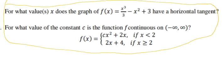 For what value(s) x does the graph of f (x) ==- x² + 3 have a horizontal tangent?
For what value of the constant c is the function fcontinuous on (-∞, 00)?
f(x) = {cx² + 2x, if x < 2
2x + 4, if x >2
