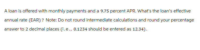 A loan is offered with monthly payments and a 9.75 percent APR. What's the loan's effective
annual rate (EAR) ? Note: Do not round intermediate calculations and round your percentage
answer to 2 decimal places (i.e., 0.1234 should be entered as 12.34).