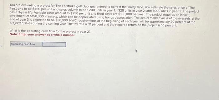 You are evaluating a project for The Farstroke golf club, guaranteed to correct that nasty slice. You estimate the sales price of The
Farstroke to be $450 per unit and sales volume to be 1,200 units in year 1; 1,325 units in year 2; and 1,000 units in year 3. The project
has a 3-year life. Variable costs amount to $250 per unit and fixed costs are $100,000 per year. The project requires an initial
investment of $150,000 in assets, which can be depreciated using bonus depreciation. The actual market value of these assets at the
end of year 3 is expected to be $30,000. NWC requirements at the beginning of each year will be approximately 20 percent of the
projected sales during the coming year. The tax rate is 21 percent and the required return on the project is 10 percent.
What is the operating cash flow for the project in year 2?
Note: Enter your answer as a whole number.
Operating cash flow
