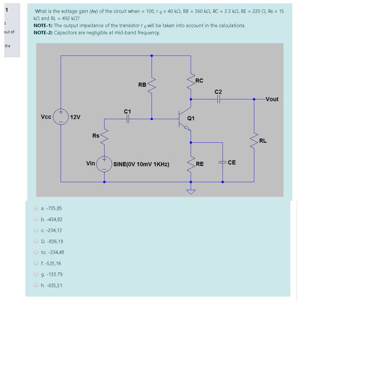 1
What is the voltage gain (Av) of the circuit when = 100, ro = 40 kQ, RB = 360 kn, RC = 3.3 ko, RE = 220 Q, Rs = 15
kn and RL = 492 kQ?
NOTE-1: The output impedance of the transistor ro will be taken into account in the calculations.
put of
NOTE-2: Capacitors are negligible at mid-band frequency.
the
RC
RB
C2
Vout
C1
Vcc
12V
Q1
Rs
RL
Vin
SINE(OV 10mV 1KHZ)
RE
СЕ
O a. -735,85
O b. -434,82
O c. -234,13
O D. -836,19
O to. -334,48
O f. -535,16
O g. -133.79
O h. -635,51
