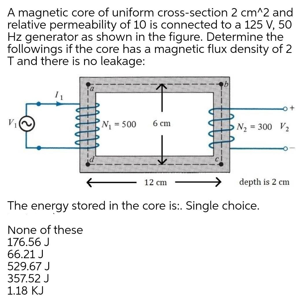 A magnetic core of uniform cross-section 2 cm^2 and
relative permeability of 10 is connected to a 125 V, 50
Hz generator as shown in the figure. Determine the
followings if the core has a magnetic flux density of 2
T and there is no leakage:
V1
N3 500
6 cm
N2 = 300 V2
12 cm
depth is 2 cm
The energy stored in the core is:. Single choice.
None of these
176.56 J
66.21 J
529.67 J
357.52 J
1.18 KJ
