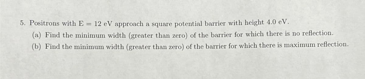 5. Positrons with E = 12 eV approach a square potential barrier with height 4.0 eV.
(a) Find the minimum width (greater than zero) of the barrier for which there is no reflection.
(b) Find the minimum width (greater than zero) of the barrier for which there is maximum reflection.