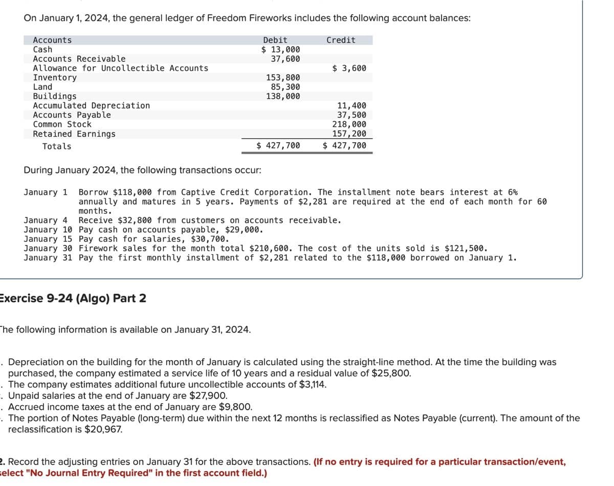 On January 1, 2024, the general ledger of Freedom Fireworks includes the following account balances:
Accounts
Cash
Accounts Receivable
Allowance for Uncollectible Accounts
Inventory
Land
Buildings
Accumulated Depreciation
Accounts Payable
Common Stock
Retained Earnings
Totals
Debit
$ 13,000
Credit
37,600
$ 3,600
153,800
85,300
138,000
11,400
37,500
218,000
157,200
$ 427,700
$ 427,700
During January 2024, the following transactions occur:
January 1 Borrow $118,000 from Captive Credit Corporation. The installment note bears interest at 6%
annually and matures in 5 years. Payments of $2,281 are required at the end of each month for 60
months.
January 4 Receive $32,800 from customers on accounts receivable.
January 10 Pay cash on accounts payable, $29,000.
January 15 Pay cash for salaries, $30,700.
January 30 Firework sales for the month total $210,600. The cost of the units sold is $121,500.
January 31 Pay the first monthly installment of $2,281 related to the $118,000 borrowed on January 1.
Exercise 9-24 (Algo) Part 2
The following information is available on January 31, 2024.
. Depreciation on the building for the month of January is calculated using the straight-line method. At the time the building was
purchased, the company estimated a service life of 10 years and a residual value of $25,800.
. The company estimates additional future uncollectible accounts of $3,114.
. Unpaid salaries at the end of January are $27,900.
. Accrued income taxes at the end of January are $9,800.
. The portion of Notes Payable (long-term) due within the next 12 months is reclassified as Notes Payable (current). The amount of the
reclassification is $20,967.
2. Record the adjusting entries on January 31 for the above transactions. (If no entry is required for a particular transaction/event,
select "No Journal Entry Required" in the first account field.)