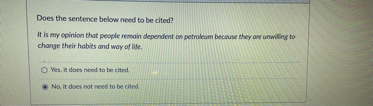 Does the sentence below need to be cited?
It is
my opinion that people remain dependent on petroleum because they are unwilling to
change their habits and way of life.
O Yes, it does need to be cited.
No, it does not need to be cited.
