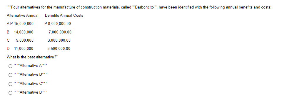 "Four alternatives for the manufacture of construction materials, called "Barboncito"", have been identified with the following annual benefits and costs:
Alternative Annual
Benefits Annual Costs
AP 15,000,000
P8,000,000.00
B 14,000,000
7,000,000.00
9,000,000
3,000,000.00
D 11,000,000
3,500,000.00
What is the best alternative?"
"Alternative A
'Alternative D""
'Alternative C""
"Alternative B'
