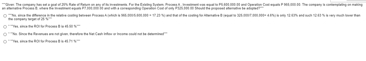 ""Given: The company has set a goal of 25% Rate of Return on any of its investments. For the Existing System, Process A, Investment was equal to P5,600,000.00 and Operation Cost equals P 965,000.00. The company is contemplating on making
an alternative Process B, where the Investment equals P7,000,000.00 and with a corresponding Operation Cost of only P325,000.00 Should the proposed alternative be adopted?""
O ""No, since the difference in the relative costing between Process A (which is 965,000/5,600,000 = 17.23 %) and that of the costing for Alternative B (equal to 325,000/7,000,000= 4.6%) is only 12.63% and such 12.63 % is very much lower than
the company target of 25 %""
O " ""Yes, since the ROI for Process B ia 45.50 %""
O " ""No. Since the Revenues are not given, therefore the Net Cash Inflow or Income could not be determined""
O " ""Yes, since the ROI for Process B is 45.71 %""
