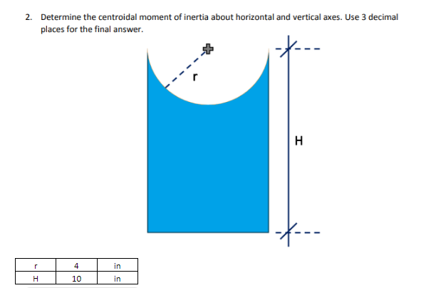 2. Determine the centroidal moment of inertia about horizontal and vertical axes. Use 3 decimal
places for the final answer.
--
H
--
r
4
in
H
10
in
