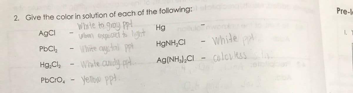 2. Give the color in solution of each of the following:elotigbing
AgCl
White to gray ppt
When exposed to light
PbCl₂
White aystal ppt
Hg₂Cl₂ - White curdy ppt..
PbCrO4 - yellow ppt.
--
Hg
HgNH₂Cl
Ag(NH3)2Cl
670
- white ppl,
- Coloviless schys
LpA cerpliqiper
16
9
Pre-l
1.