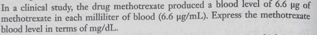 In a clinical study, the drug methotrexate produced a blood level of 6.6 µg of
methotrexate in each milliliter of blood (6.6 µg/mL). Express the methotrexate
blood level in terms of mg/dL.