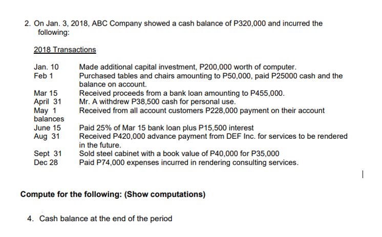 2. On Jan. 3, 2018, ABC Company showed a cash balance of P320,000 and incurred the
following:
2018 Transactions
Jan. 10
Feb 1
Made additional capital investment, P200,000 worth of computer.
Purchased tables and chairs amounting to P50,000, paid P25000 cash and the
balance on account.
Mar 15
April 31
May 1
balances
Received proceeds from a bank loan amounting to P455,000.
Mr. A withdrew P38,500 cash for personal use.
Received from all account customers P228,000 payment on their account
Paid 25% of Mar 15 bank loan plus P15,500 interest
Received P420,000 advance payment from DEF Inc. for services to be rendered
in the future.
Sold steel cabinet with a book value of P40,000 for P35,000
Paid P74,000 expenses incurred in rendering consulting services.
June 15
Aug 31
Sept 31
Dec 28
Compute for the following: (Show computations)
4. Cash balance at the end of the period
