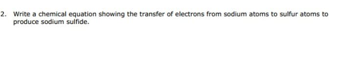 2. Write a chemical equation showing the transfer of electrons from sodium atoms to sulfur atoms to
produce sodium sulfide.
