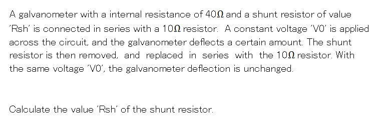 A galvanometer with a internal resistance of 400 and a shunt resistor of value
'Rsh' is connected in series with a 100 resistor. A constant voltage VO' is applied
aoross the oircuit, and the galvanometer deflects a certain amount. The shunt
resistor is then removed, and replaced in series with the 100 resistor. With
the same voltage 'VO', the galvanometer deflection is unchanged.
Calculate the value 'Rsh' of the shunt resistor.
