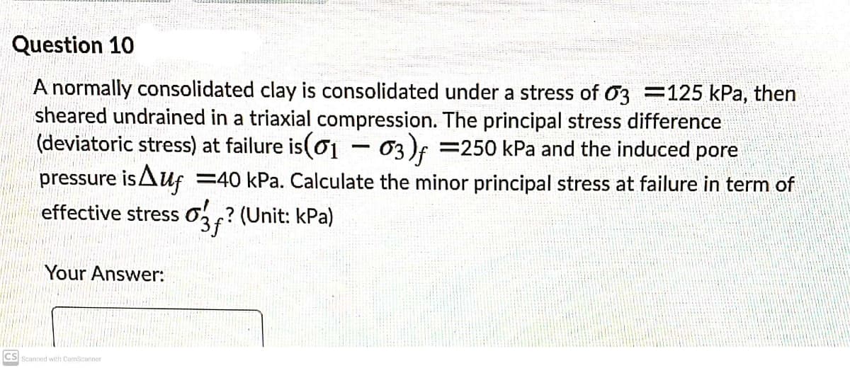 Question 10
A normally consolidated clay is consolidated under a stress of 03 =125 kPa, then
sheared undrained in a triaxial compression. The principal stress difference
(deviatoric stress) at failure is(o1
pressure isAuf
effective stress 0? (Unit: kPa)
%3D
03)f =250 kPa and the induced pore
-
=40 kPa. Calculate the minor principal stress at failure in term of
Your Answer:
CS Scanned with CamScanner
