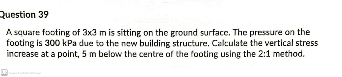 Question 39
A square footing of 3x3 m is sitting on the ground surface. The pressure on the
footing is 300 kPa due to the new building structure. Calculate the vertical stress
increase at a point, 5 m below the centre of the footing using the 2:1 method.
CS
Scanned with CamScanner
