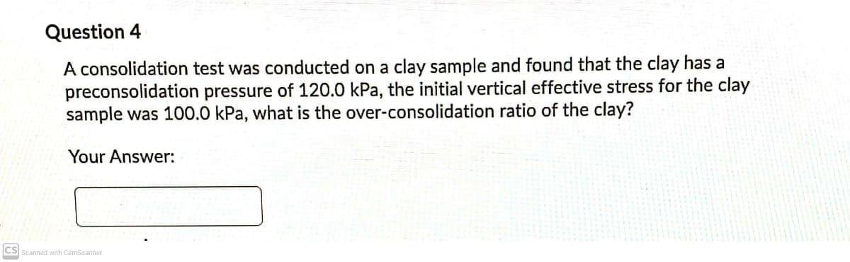 Question 4
A consolidation test was conducted on a clay sample and found that the clay has a
preconsolidation pressure of 120.0 kPa, the initial vertical effective stress for the clay
sample was 100.0 kPa, what is the over-consolidation ratio of the clay?
Your Answer:
CS
Scanned with CamScanner

