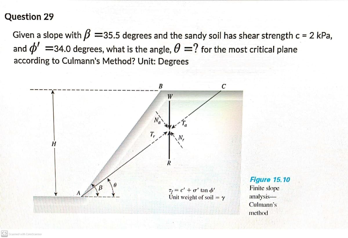 Question 29
Given a slope with B =35.5 degrees and the sandy soil has shear strength c = 2 kPa,
and o' =34.0 degrees, what is the angle, 0 =? for the most critical plane
according to Culmann's Method? Unit: Degrees
%3D
B
C
W
Figure 15.10
Finite slope
7, = c' + o' tan d'.
Unit weight of soil = y
A
analysis-
Culmann's
method
CS Scanned with CamScanner
