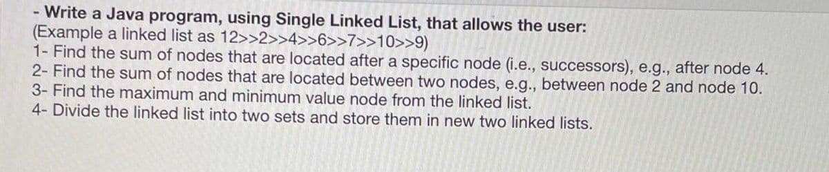 Write a Java program, using Single Linked List, that allows the user:
(Example a linked list as 12>>2>>4>>6>>7>>10>>9)
1- Find the sum of nodes that are located after a specific node (i.e., successors), e.g., after node 4.
2- Find the sum of nodes that are located between two nodes, e.g., between node 2 and node 10.
3- Find the maximum and minimum value node from the linked list.
4- Divide the linked list into two sets and store them in new two linked lists.
