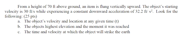 From a height of 70 ft above ground, an item is flung vertically upward. The object's starting
velocity is 30 ft/s while experiencing a constant downward acceleration of 32.2 ft/ s². Look for the
following: (25 pts)
a. The object's velocity and location at any given time (t)
b. The objects highest elevation and the moment it was reached
c. The time and velocity at which the object will strike the earth
