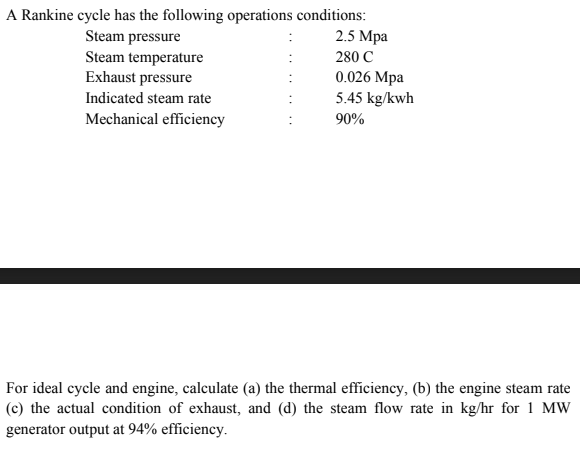 A Rankine cycle has the following operations conditions:
2.5 Mpa
Steam pressure
Steam temperature
Exhaust pressure
280 C
0.026 Mpa
5.45 kg/kwh
Indicated steam rate
Mechanical efficiency
90%
For ideal cycle and engine, calculate (a) the thermal efficiency, (b) the engine steam rate
(c) the actual condition of exhaust, and (d) the steam flow rate in kg/hr for 1 MW
generator output at 94% efficiency.
