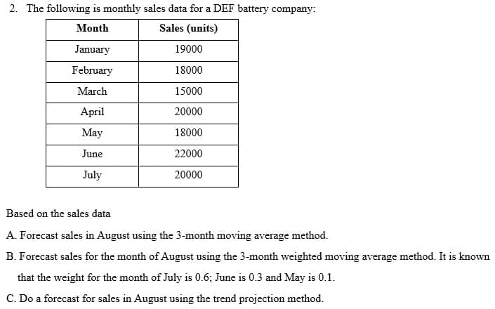 2. The following is monthly sales data for a DEF battery company:
Month
Sales (units)
January
19000
February
18000
March
15000
April
20000
May
18000
June
22000
July
20000
Based on the sales data
A. Forecast sales in August using the 3-month moving average method.
B. Forecast sales for the month of August using the 3-month weighted moving average method. It is known
that the weight for the month of July is 0.6; June is 0.3 and May is 0.1.
C. Do a forecast for sales in August using the trend projection method.
