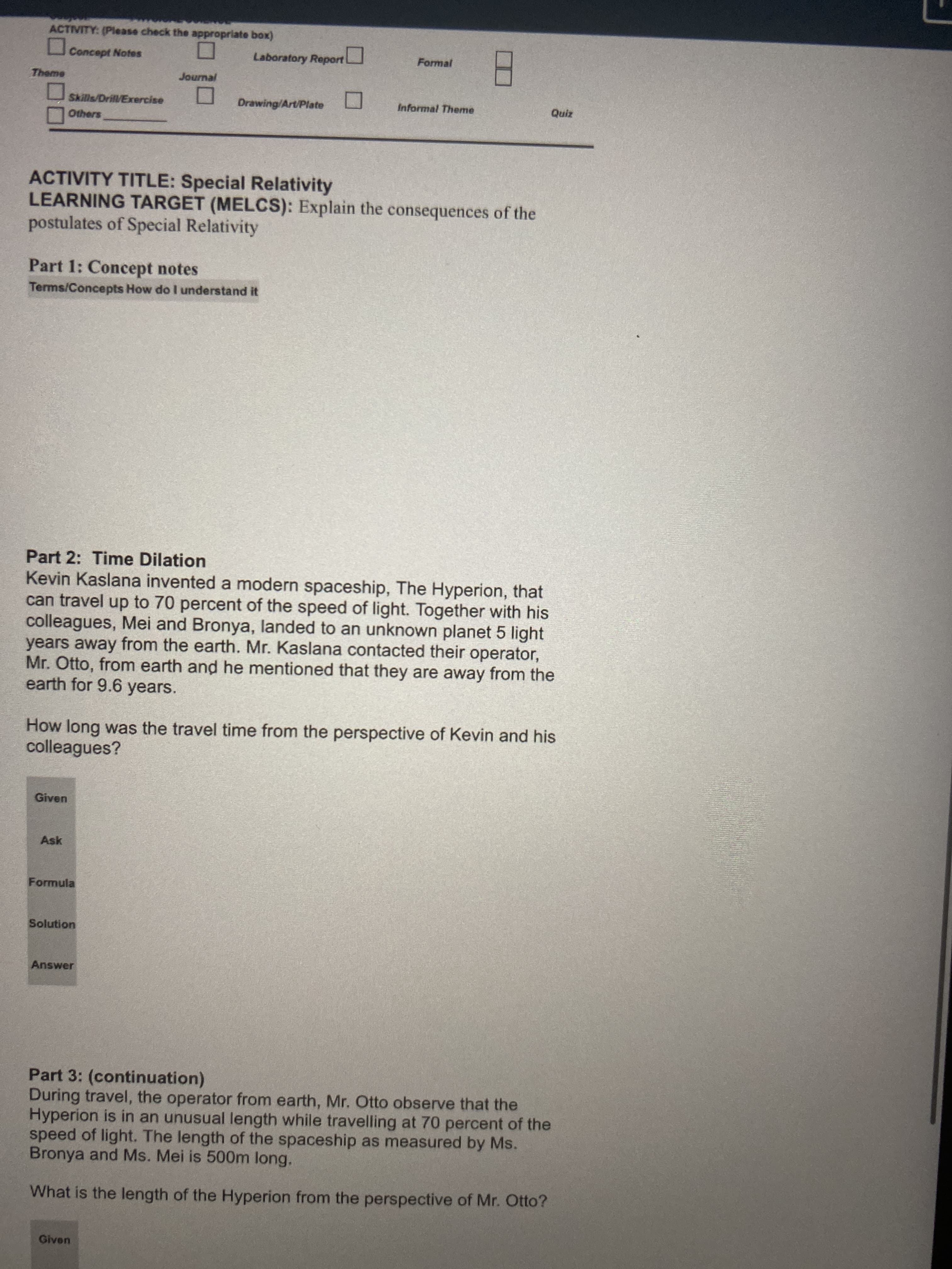 ACTIVITY: (Please check the appropriate box)
Concept Notes
Laboratory Report
Formal
Theme
Journal
Skills/Drill/Exercise
Drawing/Art/Plate
Informal Theme
Quiz
Others
ACTIVITY TITLE: Special Relativity
LEARNING TARGET (MELCS): Explain the consequences of the
postulates of Special Relativity
Part 1: Concept notes
Terms/Concepts How do I understand it
Part 2: Time Dilation
Kevin Kaslana invented a modern spaceship, The Hyperion, that
can travel up to 70 percent of the speed of light. Together with his
colleagues, Mei and Bronya, landed to an unknown planet 5 light
years away from the earth. Mr. Kaslana contacted their operator,
Mr. Otto, from earth and he mentioned that they are away from the
earth for 9.6 years.
How long was the travel time from the perspective of Kevin and his
colleagues?
Given
Ask
Formula
Solution
Answer
Part 3: (continuation)
During travel, the operator from earth, Mr. Otto observe that the
Hyperion is in an unusual length while travelling at 70 percent of the
speed of light. The length of the spaceship as measured by Ms.
Bronya and Ms. Mei is 500m long.
What is the length of the Hyperion from the perspective of Mr. Otto?
