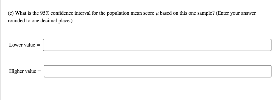 (c) What is the 95% confidence interval for the population mean score u based on this one sample? (Enter your answer
rounded to one decimal place.)
Lower value =
Higher value =

