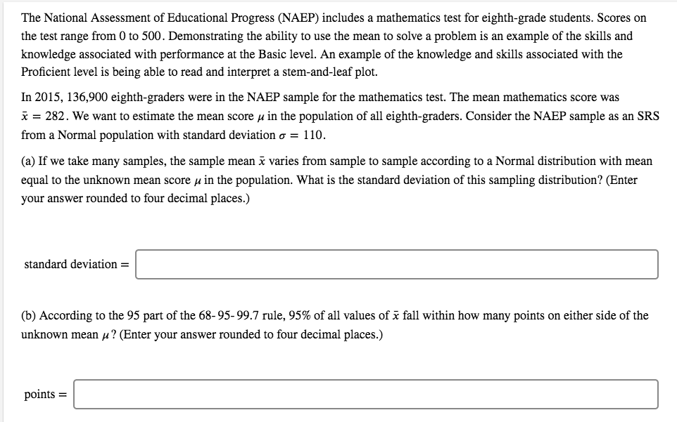 The National Assessment of Educational Progress (NAEP) includes a mathematics test for eighth-grade students. Scores on
the test range from 0 to 500. Demonstrating the ability to use the mean to solve a problem is an example of the skills and
knowledge associated with performance at the Basic level. An example of the knowledge and skills associated with the
Proficient level is being able to read and interpret a stem-and-leaf plot.
In 2015, 136,900 eighth-graders were in the NAEP sample for the mathematics test. The mean mathematics score was
x = 282. We want to estimate the mean score u in the population of all eighth-graders. Consider the NAEP sample as an SRS
from a Normal population with standard deviation o = 110.
(a) If we take many samples, the sample mean i varies from sample to sample according to a Normal distribution with mean
equal to the unknown mean score u in the population. What is the standard deviation of this sampling distribution? (Enter
your answer rounded to four decimal places.)
standard deviation =
(b) According to the 95 part of the 68-95- 99.7 rule, 95% of all values of x fall within how many points on either side of the
unknown mean µ? (Enter your answer rounded to four decimal places.)
points =
