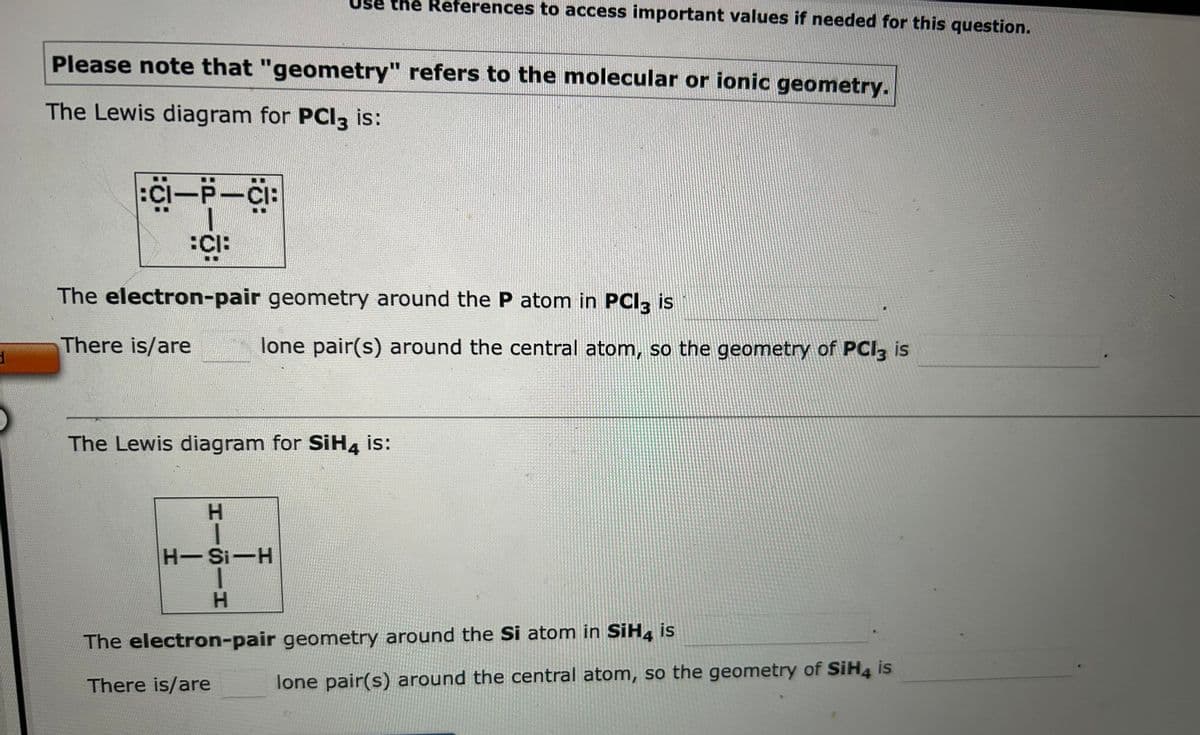 3
Please note that "geometry" refers to the molecular or ionic geometry.
The Lewis diagram for PCl3 is:
:CI—P—CI:
CIB
the References to access important values if needed for this question.
The electron-pair geometry around the P atom in PCI3 is
There is/are
HISIH
lone pair(s) around the central atom, so the geometry of PCl3 is
The Lewis diagram for SiH4 is:
H-Si-H
The electron-pair geometry around the Si atom in SiH4 is
There is/are
lone pair(s) around the central atom, so the geometry of SiH4 is