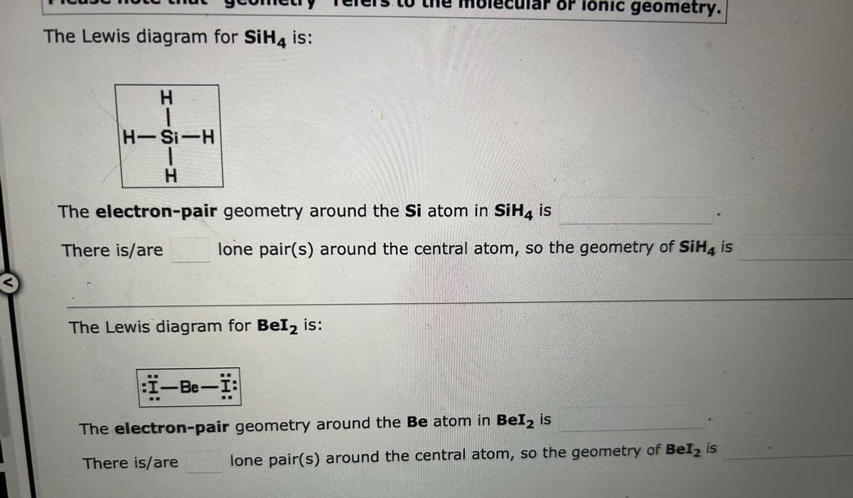 The Lewis diagram for SiH4 is:
I——I
H-Si-H
The electron-pair geometry around the Si atom in SiH4 is
There is/are
lone pair(s) around the central atom, so the geometry of SiH4 is
The Lewis diagram for BeI₂ is:
or ionic geometry.
:I-Be-I:
The electron-pair geometry around the Be atom in BeI₂ is
There is/are
lone pair(s) around the central atom, so the geometry of Bel2 is