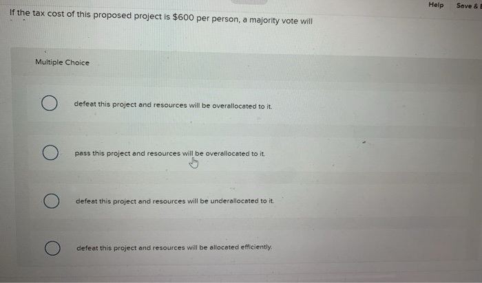 If the tax cost of this proposed project is $600 per person, a majority vote will
Multiple Choice
О
defeat this project and resources will be overallocated to it.
pass this project and resources will be overallocated to it.
defeat this project and resources will be underallocated to it.
defeat this project and resources will be allocated efficiently.
Help
Save & E