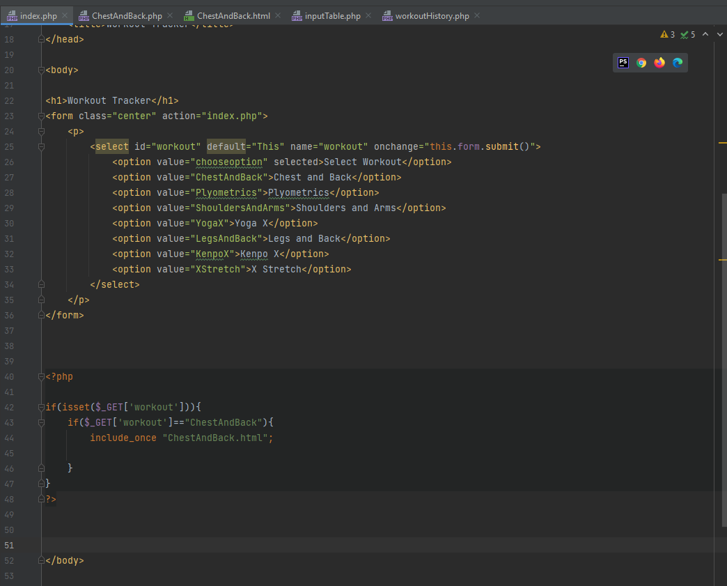 PHE index.php
ChestAndBack.php
A ChestAndBack.html
inputTable.php
EHE workoutHistory.php
A3 X5 A
18
</head>
19
PS
20
J<body>
21
22
<h1>Workout Tracker</h1>
23
J<form class="center" action="index.php">
24
<p>
25
<select id="workout" default="This" name="workout" onchange="this.form.submit(O">
26
<option value="chooseoption" selected>Select Workout</option>
27
<option value="ChestAndBack">Chest and Back</option>
<option value="Plyometrics">Plyometrics</option>
<option value="ShouldersAndArms">Shoulders and Arms</option>
28
29
<option value="YogaX">Yoga X</option>
<option value="LegsAndBack">Legs and Back</option>
30
31
<option value="KenpoX">Kenpo X</option>
<option value="XStretch">X Stretch</option>
32
33
34
</select>
</p>
</form>
35
36
37
38
39
40
<?php
41
gif(isset($_GET['workout'])){
42
43
if($_GET['workout']=="ChestAndBack"){
44
include_once "ChestAndBack.html";
45
46
}
47
48
49
50
51
52
a</body>
53
