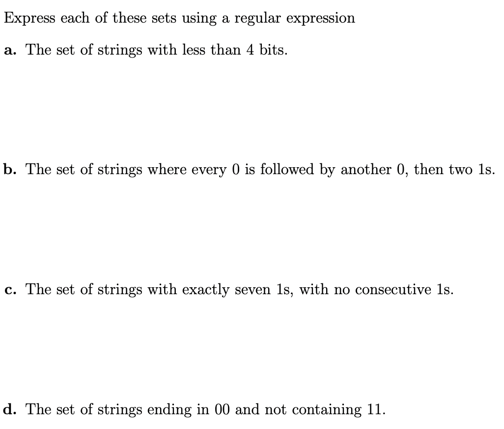 Express each of these sets using a regular expression
a. The set of strings with less than 4 bits.
b. The set of strings where every 0 is followed by another 0, then two 1ls.
c. The set of strings with exactly seven 1s, with no consecutive 1s.
d. The set of strings ending in 00 and not containing 11.

