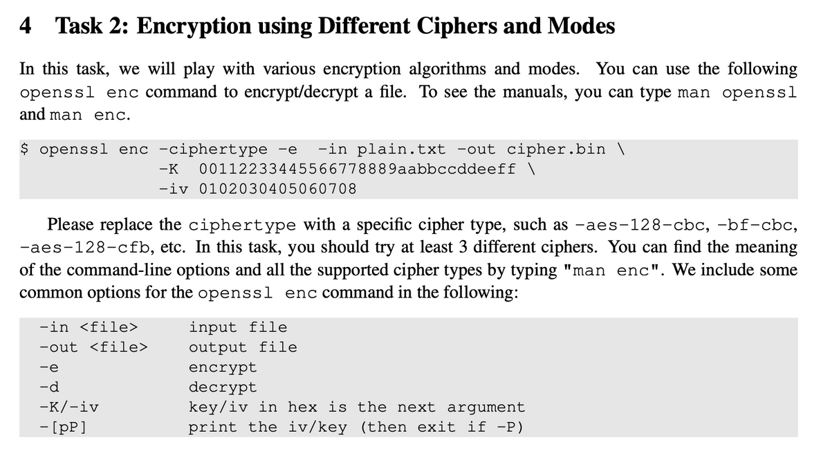 4 Task 2: Encryption using Different Ciphers and Modes
In this task, we will play with various encryption algorithms and modes. You can use the following
openssl enc command to encrypt/decrypt a file. To see the manuals, you can type man openssl
and man enc.
$ openssl enc -ciphertype -e -in plain.txt -out cipher.bin \
-K 00112233445566778889aabbccddeeff \
-iv 0102030405060708
Please replace the ciphertype with a specific cipher type, such as -aes-128-cbc, -bf-cbc,
-aes-128-cfb, etc. In this task, you should try at least 3 different ciphers. You can find the meaning
of the command-line options and all the supported cipher types by typing "man enc". We include some
common options for the openssl enc command in the following:
-in <file>
-out <file>
-e
-d
-K/-iv
- [pp]
input file
output file
encrypt
decrypt
key/iv in hex is the next argument
print the iv/key (then exit if −P)