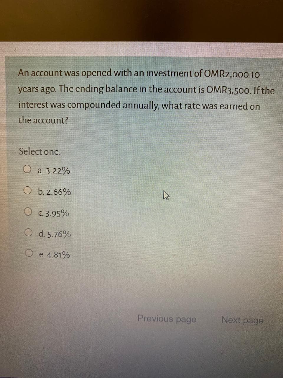 An account was opened with an investment of OMR2,000 10
years ago. The ending balance in the account is OMR3,500. If the
interest was compounded annually, what rate was earned on
the account?
