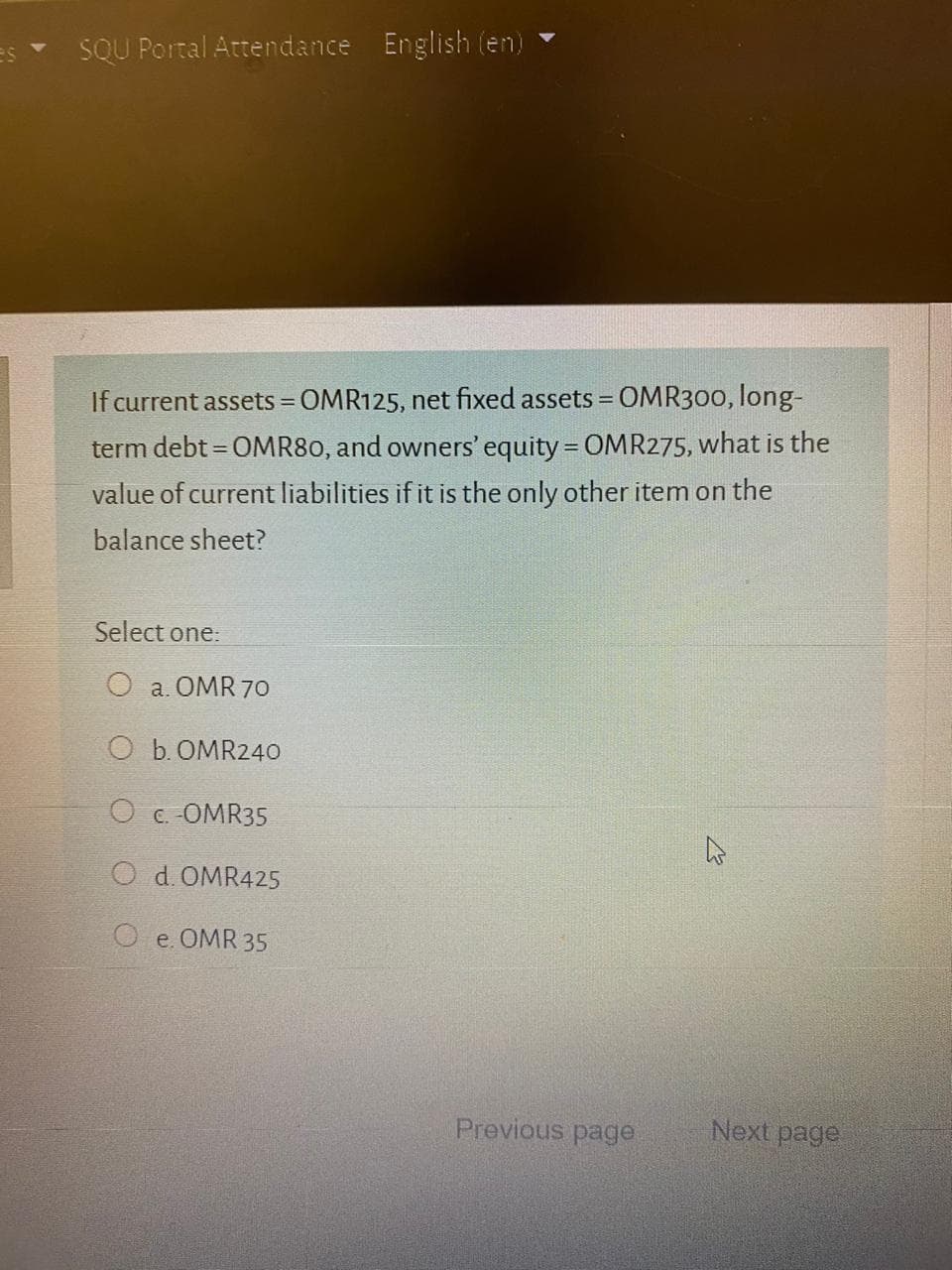 If current assets = OMR125, net fixed assets = OMR300, long-
%3D
%3D
term debt = OMR80, and owners' equity = OMR275, what is the
%3D
value of current liabilities if it is the only other item on the
balance sheet?
Select one:
O a. OMR 70
O b. OMR240
O c.-OMR35
O d.OMR425
O e. OMR 35
