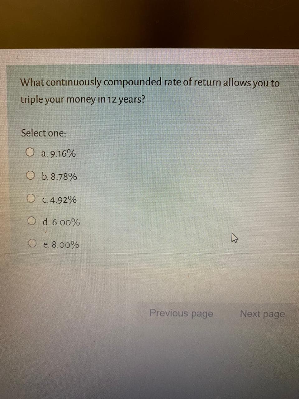 What continuously compounded rate of return allows you to
triple your money in 12 years?
Select one:
O a. 9.16%
O b. 8.78%
O C. 4.92%
d. 6.00%
O e. 8.00%
