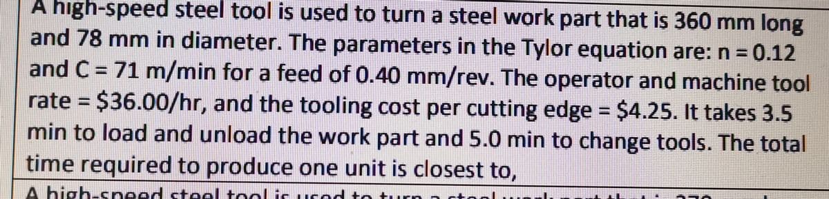 A high-speed steel tool is used to turn a steel work part that is 360 mm long
and 78 mm in diameter. The parameters in the Tylor equation are: n = 0.12
and C = 71 m/min for a feed of 0.40 mm/rev. The operator and machine tool
rate = $36.00/hr, and the tooling cost per cutting edge = $4.25. It takes 3.5
min to load and unload the work part and 5.0 min to change tools. The total
time required to produce one unit is closest to,
A high-sneed stel tool is ucod to tuurn
