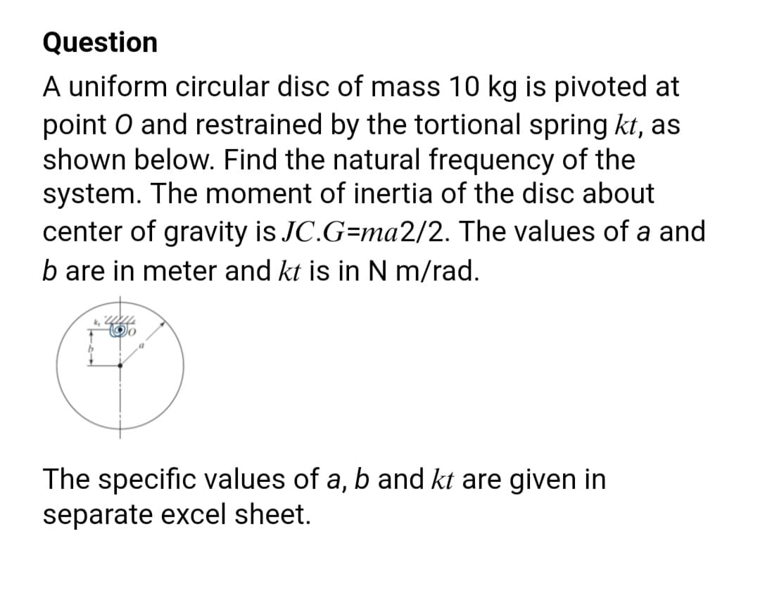 Question
A uniform circular disc of mass 10 kg is pivoted at
point O and restrained by the tortional spring kt, as
shown below. Find the natural frequency of the
system. The moment of inertia of the disc about
center of gravity is JC.G=ma2/2. The values of a and
b are in meter and kt is in N m/rad.
The specific values of a, b and kt are given in
separate excel sheet.
