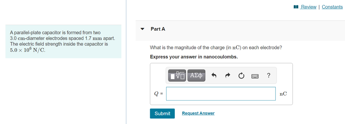 I Review | Constants
Part A
A parallel-plate capacitor is formed from two
3.0 cm-diameter electrodes spaced 1.7 mm apart.
The electric field strength inside the capacitor is
5.0 × 10® N/C.
What is the magnitude of the charge (in nC) on each electrode?
Express your answer in nanocoulombs.
ν ΑΣΦ
?
Q =
nC
Submit
Request Answer
