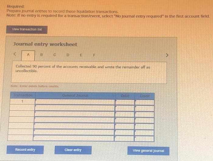 Required:
Prepare Journal entries to record these liquidation transactions.
Note: If no entry is required for a transaction/event, select "No journal entry required" in the first account field.
View transaction let
Journal entry worksheet
A
B
Transaction
1
C
Note: Enter debits before credits
Record entry
Collected 90 percent of the accounts receivable and wrote the remainder off as
uncollectible.
D
E F
General Journal
Clear entry
Debit
Credit
View general journal
A